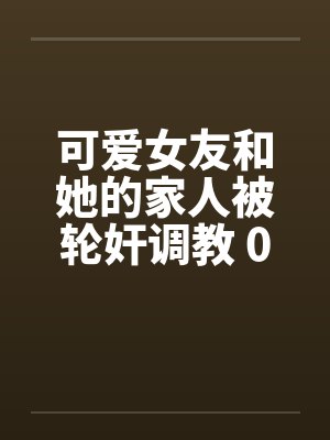 可爱女友和她的家人被轮奸调教 01-15(完)封面