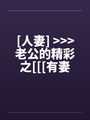 [人妻] <<<老公的精彩之[[[有妻大家尝]][精彩不要错过，激情不要放过]封面