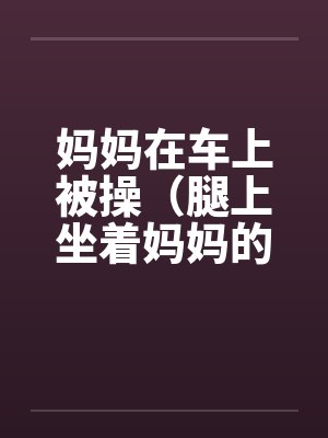 妈妈在车上被操（腿上坐着妈妈的屁股）封面